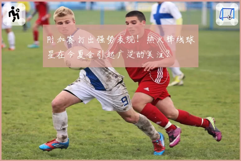附加赛打出强势表现!热火锋线球星在今夏会引起广泛的关注?