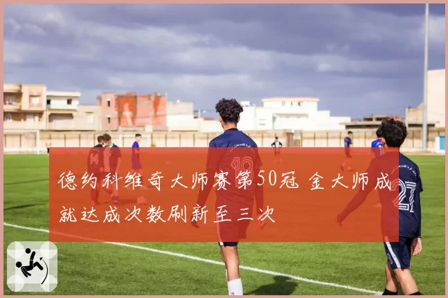 德约科维奇大师赛第50冠 金大师成就达成次数刷新至三次