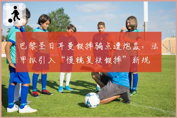 巴黎圣日耳曼假摔骗点遭炮轰，法甲拟引入“慢镜复核假摔”新规