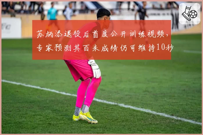 苏炳添退役后首度公开训练视频，专家预测其百米成绩仍可维持10秒10以内