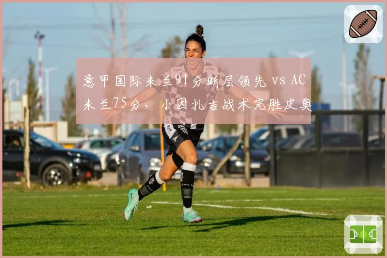 意甲国际米兰91分断层领先 vs AC米兰75分，小因扎吉战术完胜皮奥利