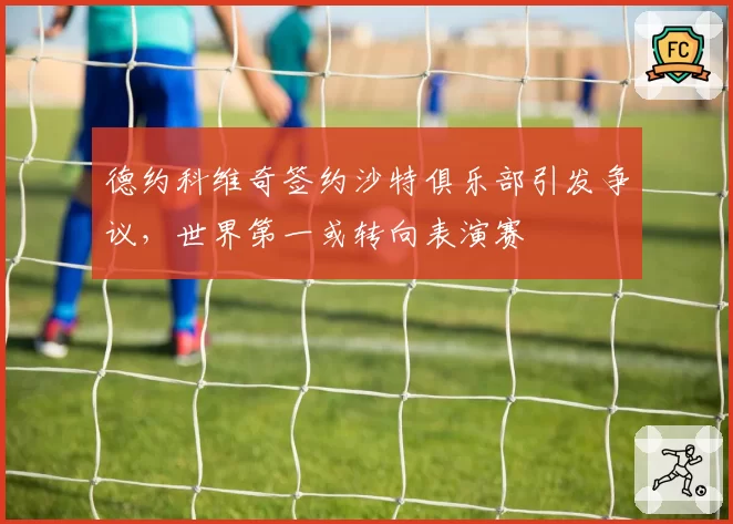 德约科维奇签约沙特俱乐部引发争议，世界第一或转向表演赛