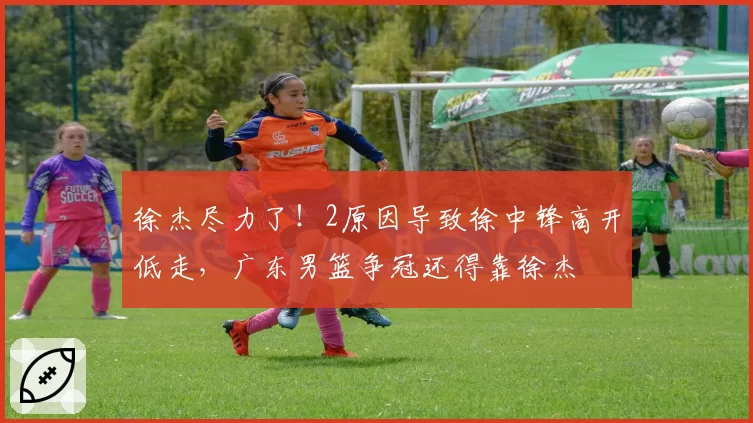 徐杰尽力了！2原因导致徐中锋高开低走，广东男篮争冠还得靠徐杰