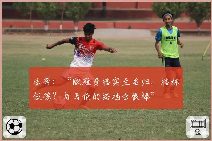 法蒂：“欧冠资格实至名归。格林伍德？与马伦的搭档会很棒”