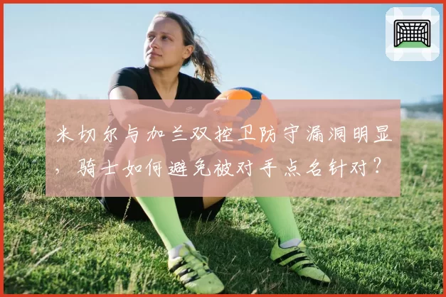 米切尔与加兰双控卫防守漏洞明显，骑士如何避免被对手点名针对？