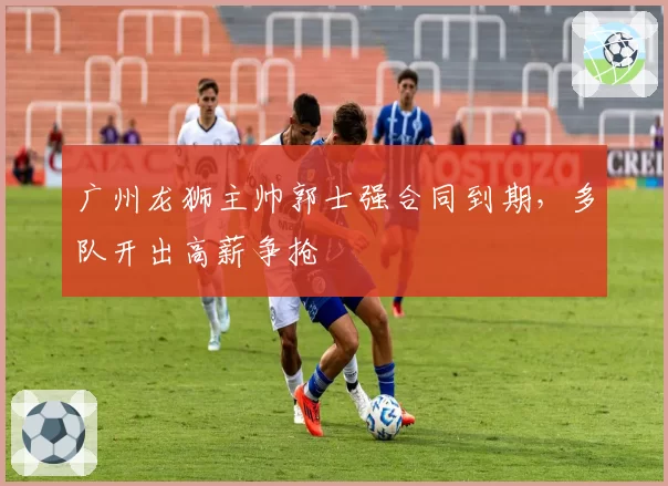 广州龙狮主帅郭士强合同到期，多队开出高薪争抢