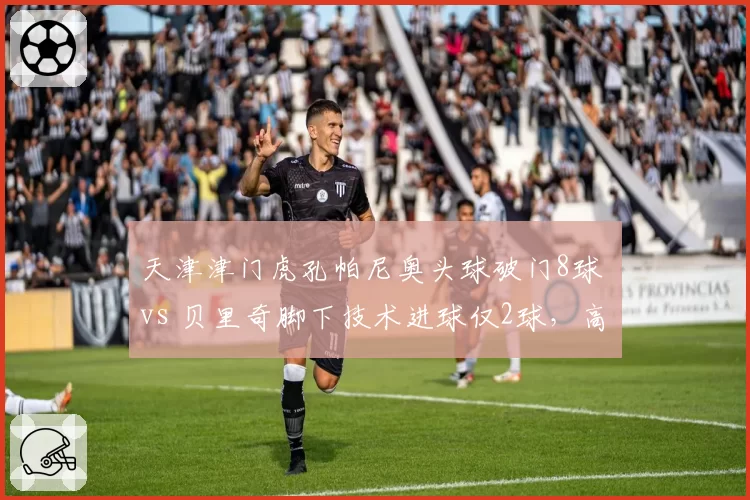 天津津门虎孔帕尼奥头球破门8球 vs 贝里奇脚下技术进球仅2球,高中锋战术依赖程度对比
