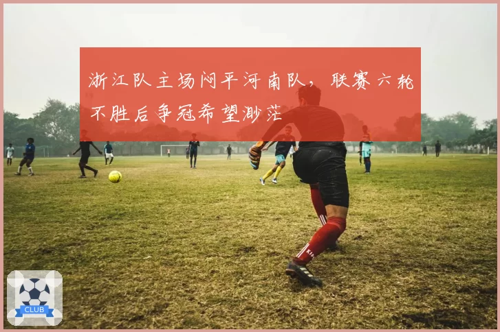 浙江队主场闷平河南队,联赛六轮不胜后争冠希望渺茫