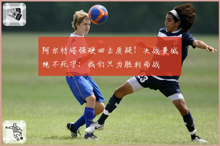 阿尔特塔强硬回击质疑！决战曼城绝不死守：我们只为胜利而战
