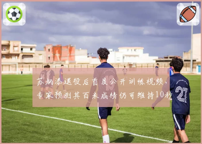苏炳添退役后首度公开训练视频，专家预测其百米成绩仍可维持10秒10以内