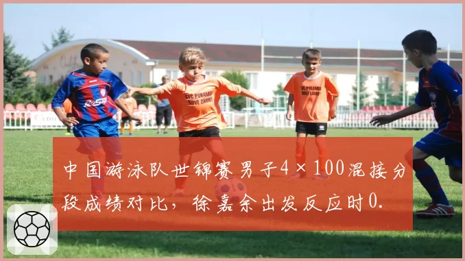 中国游泳队世锦赛男子4×100混接分段成绩对比，徐嘉余出发反应时0.58秒领先亚洲
