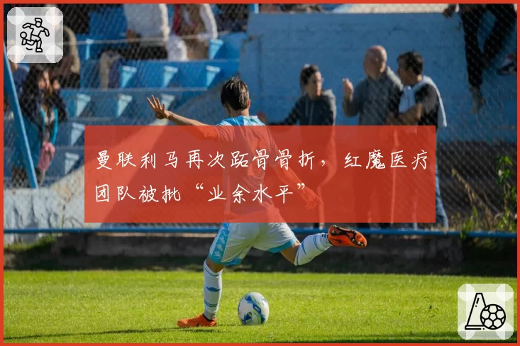 曼联利马再次跖骨骨折，红魔医疗团队被批“业余水平”