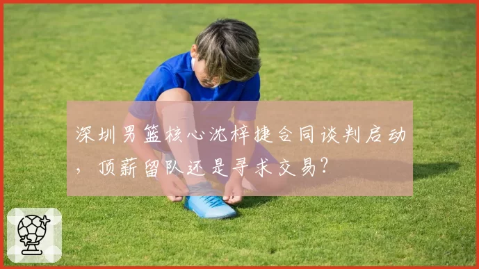 深圳男篮核心沈梓捷合同谈判启动，顶薪留队还是寻求交易？