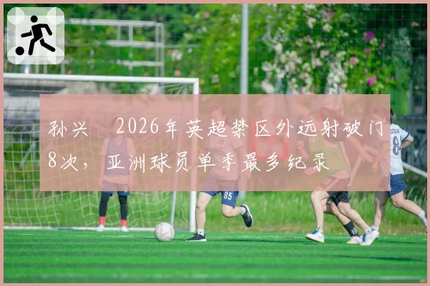孙兴慜2026年英超禁区外远射破门8次，亚洲球员单季最多纪录