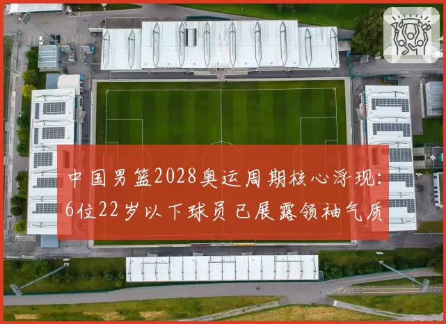 中国男篮2028奥运周期核心浮现：6位22岁以下球员已展露领袖气质