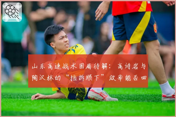 山东高速战术困局待解：高诗岩与陶汉林的“挡拆顺下”效率能否回升？