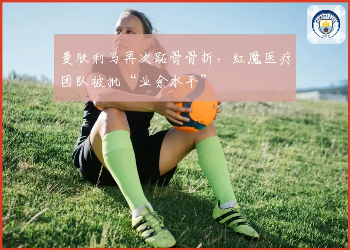 曼联利马再次跖骨骨折，红魔医疗团队被批“业余水平”