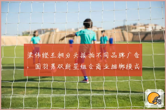 梁伟铿王昶分头接拍不同品牌广告,国羽男双新星组合商业捆绑模式松动__br_