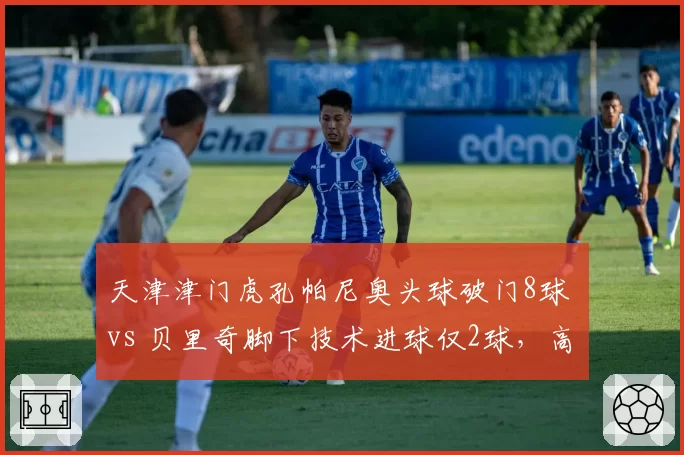 天津津门虎孔帕尼奥头球破门8球 vs 贝里奇脚下技术进球仅2球,高中锋战术依赖程度对比