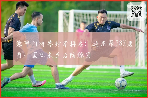 意甲门将零封率排名：迈尼昂38%居首，国际米兰后防稳固