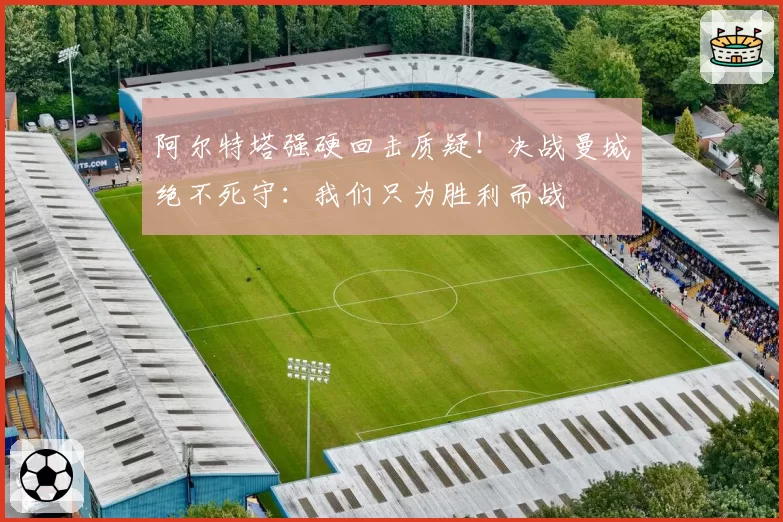 阿尔特塔强硬回击质疑！决战曼城绝不死守：我们只为胜利而战