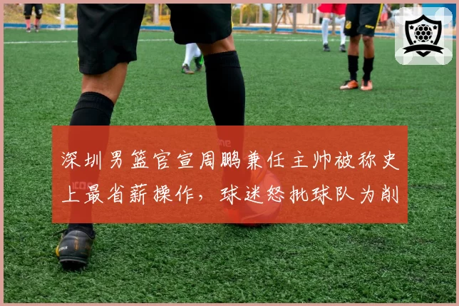 深圳男篮官宣周鹏兼任主帅被称史上最省薪操作，球迷怒批球队为削减开支不顾成绩__br_