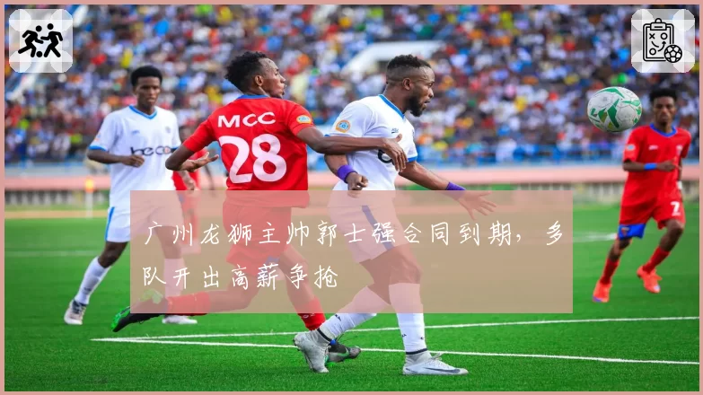 广州龙狮主帅郭士强合同到期，多队开出高薪争抢