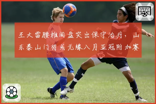 王大雷腰椎间盘突出保守治疗，山东泰山门将或无缘八月亚冠附加赛