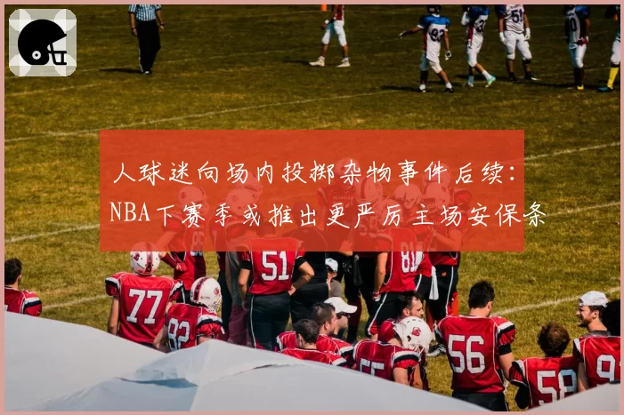 人球迷向场内投掷杂物事件后续：NBA下赛季或推出更严厉主场安保条例