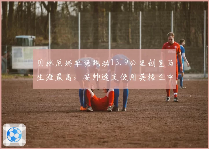 贝林厄姆单场跑动13.9公里创皇马生涯最高，安帅透支使用英格兰中场还能撑多久？