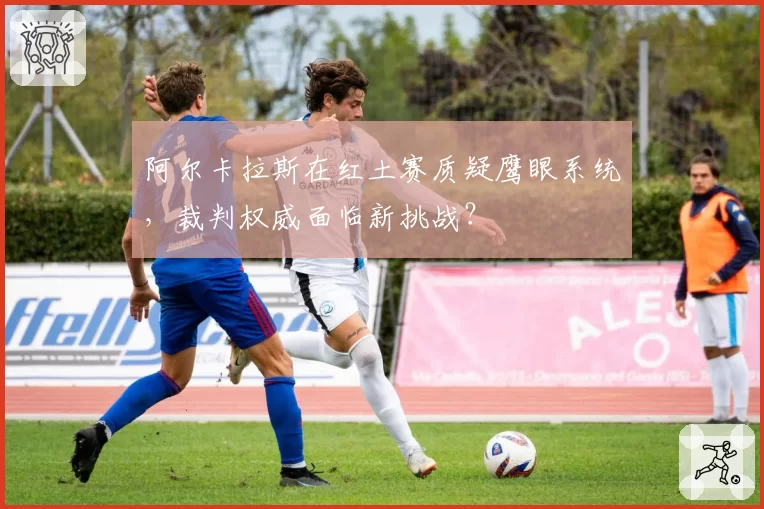 阿尔卡拉斯在红土赛质疑鹰眼系统，裁判权威面临新挑战？