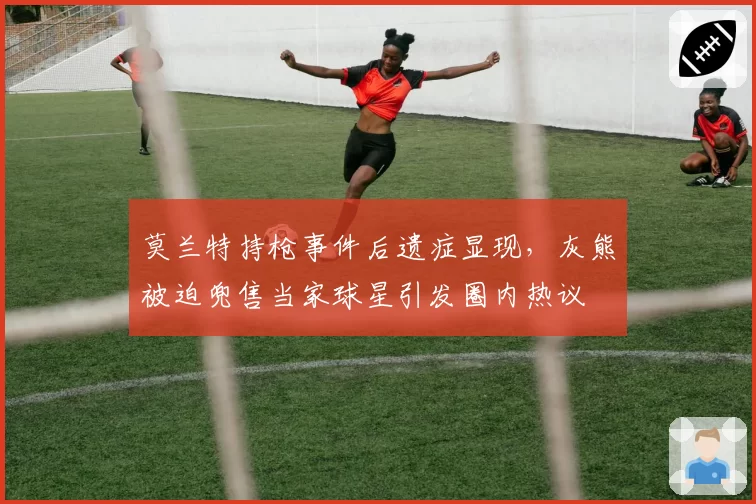 莫兰特持枪事件后遗症显现，灰熊被迫兜售当家球星引发圈内热议