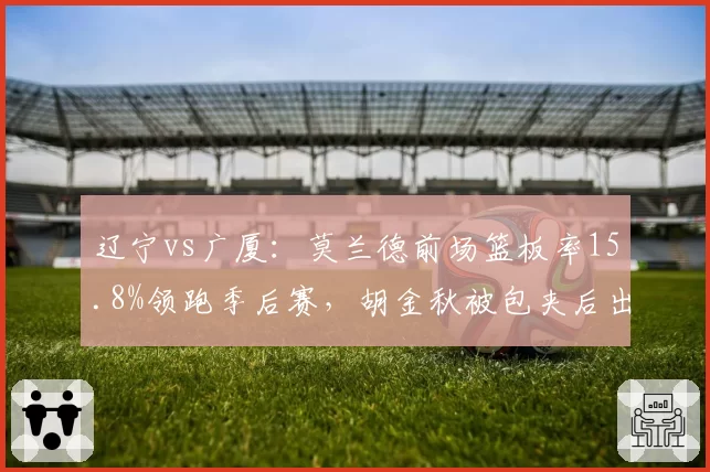 辽宁vs广厦：莫兰德前场篮板率15.8%领跑季后赛，胡金秋被包夹后出球速度提升0.4秒__br_