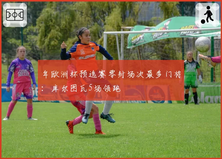年欧洲杯预选赛零封场次最多门将：库尔图瓦5场领跑