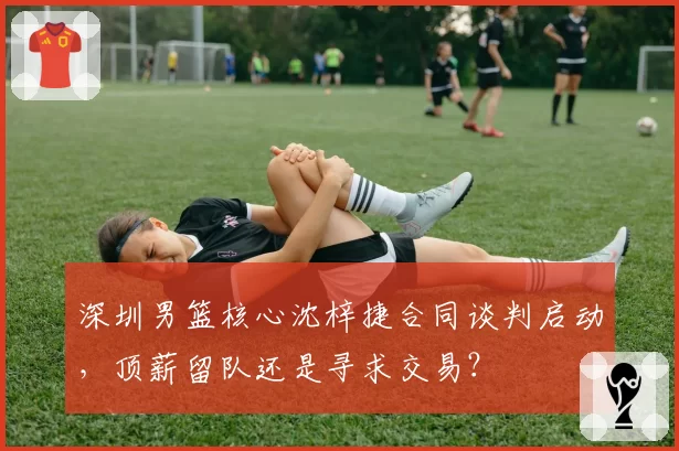 深圳男篮核心沈梓捷合同谈判启动，顶薪留队还是寻求交易？
