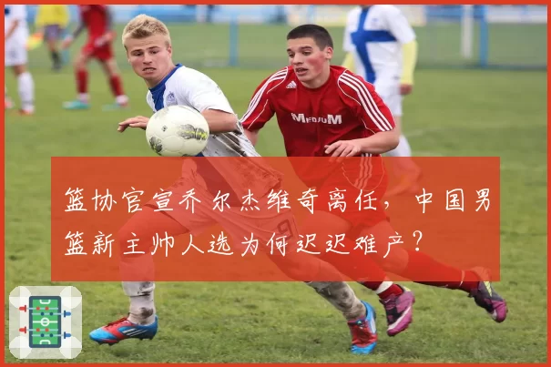 篮协官宣乔尔杰维奇离任，中国男篮新主帅人选为何迟迟难产？