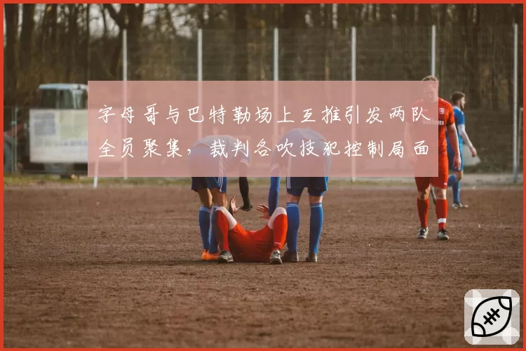 字母哥与巴特勒场上互推引发两队全员聚集，裁判各吹技犯控制局面