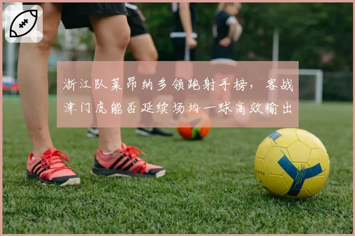浙江队莱昂纳多领跑射手榜，客战津门虎能否延续场均一球高效输出