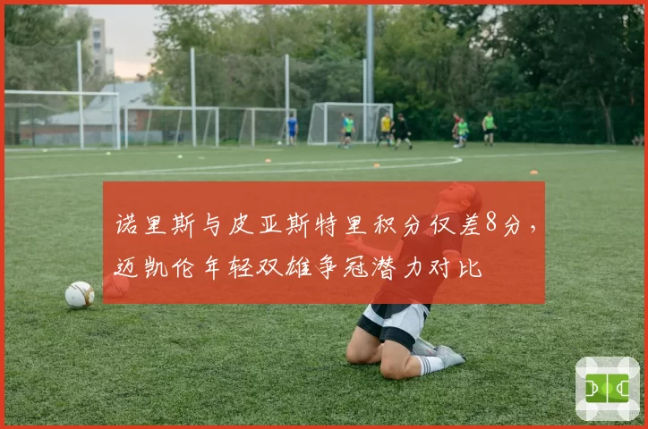 诺里斯与皮亚斯特里积分仅差8分，迈凯伦年轻双雄争冠潜力对比
