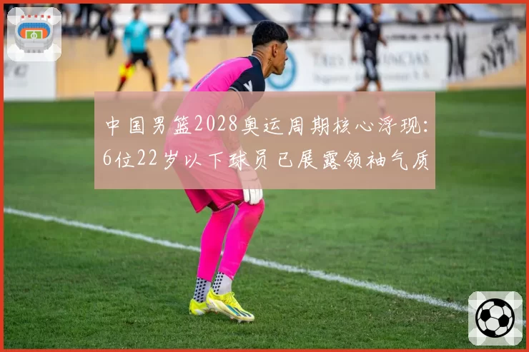 中国男篮2028奥运周期核心浮现：6位22岁以下球员已展露领袖气质