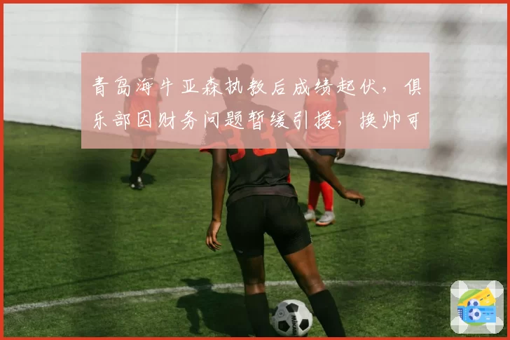 青岛海牛亚森执教后成绩起伏，俱乐部因财务问题暂缓引援，换帅可能？