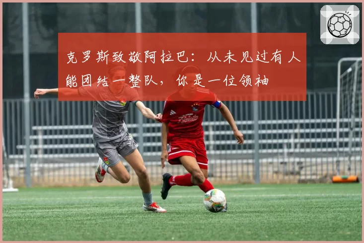 克罗斯致敬阿拉巴：从未见过有人能团结一整队，你是一位领袖