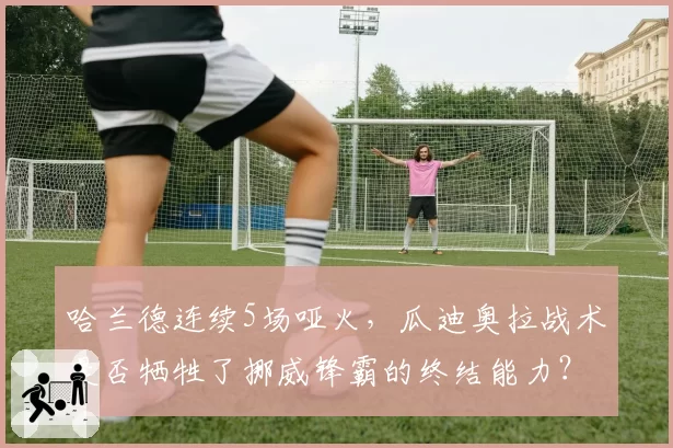 哈兰德连续5场哑火，瓜迪奥拉战术是否牺牲了挪威锋霸的终结能力？