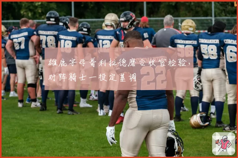 雄鹿字母哥利拉德磨合收官检验，对阵骑士一役定基调