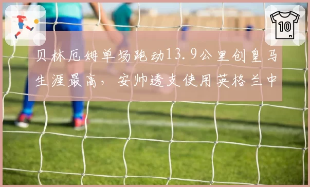 贝林厄姆单场跑动13.9公里创皇马生涯最高，安帅透支使用英格兰中场还能撑多久？