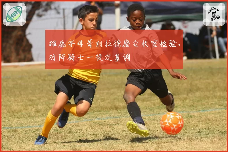 雄鹿字母哥利拉德磨合收官检验，对阵骑士一役定基调