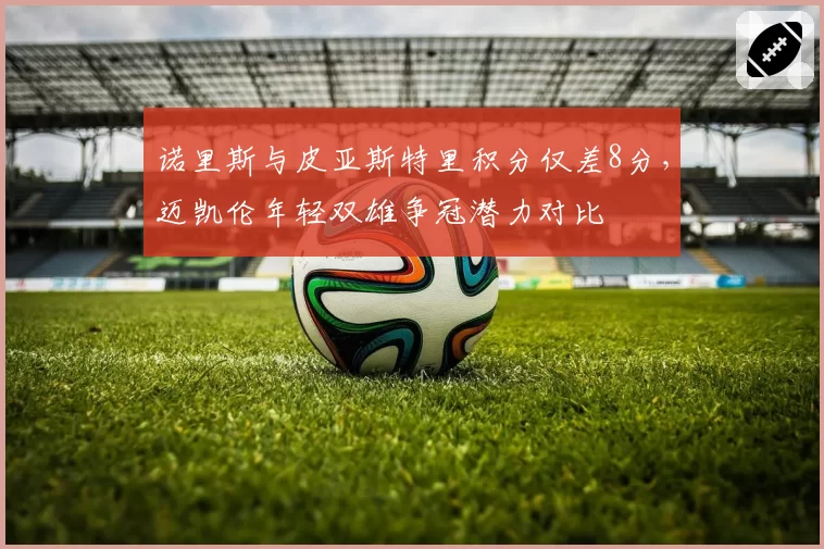诺里斯与皮亚斯特里积分仅差8分，迈凯伦年轻双雄争冠潜力对比