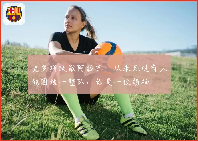 克罗斯致敬阿拉巴：从未见过有人能团结一整队，你是一位领袖