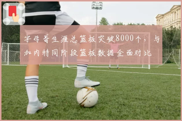 字母哥生涯总篮板突破8000个，与加内特同阶段篮板数据全面对比