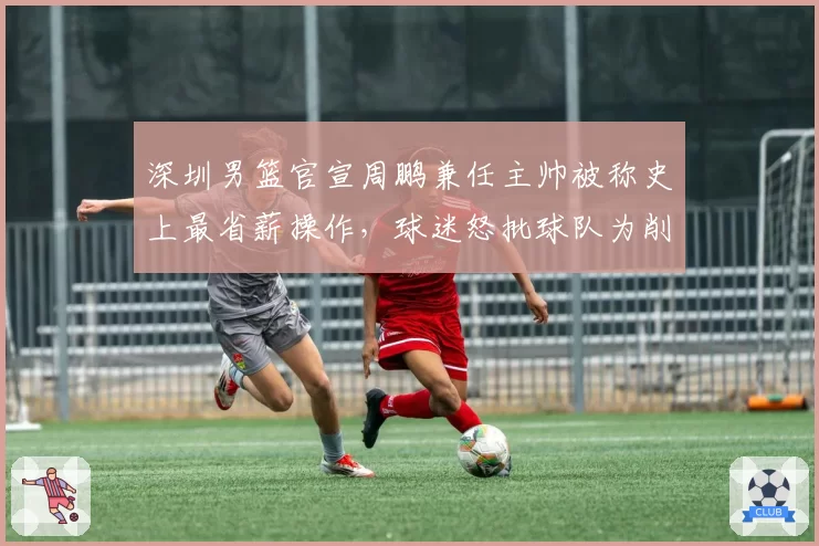 深圳男篮官宣周鹏兼任主帅被称史上最省薪操作，球迷怒批球队为削减开支不顾成绩__br_